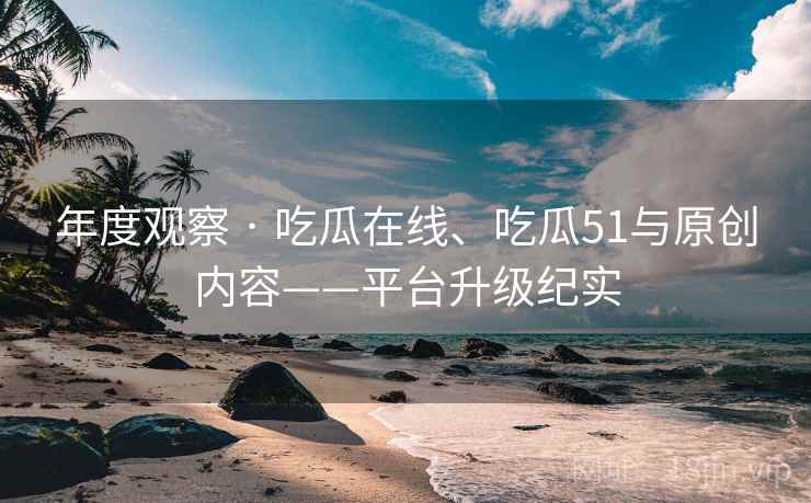 年度观察 · 吃瓜在线、吃瓜51与原创内容——平台升级纪实
