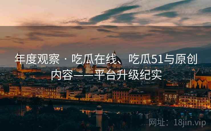 年度观察 · 吃瓜在线、吃瓜51与原创内容——平台升级纪实