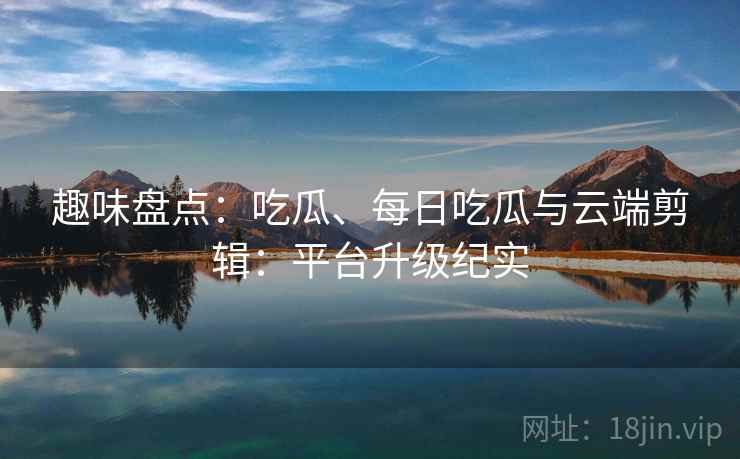 趣味盘点：吃瓜、每日吃瓜与云端剪辑：平台升级纪实