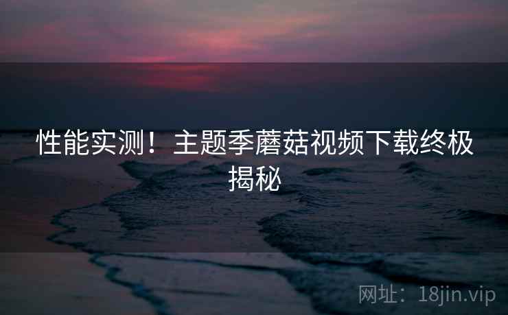 性能实测！主题季蘑菇视频下载终极揭秘