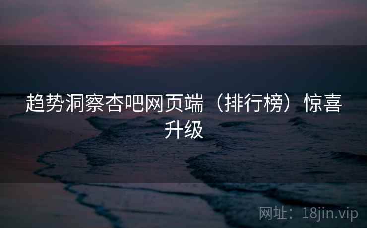 趋势洞察杏吧网页端（排行榜）惊喜升级