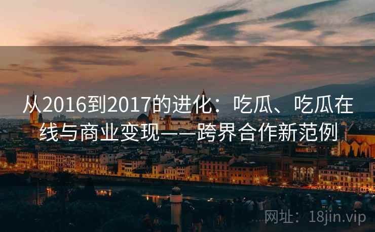 从2016到2017的进化：吃瓜、吃瓜在线与商业变现——跨界合作新范例