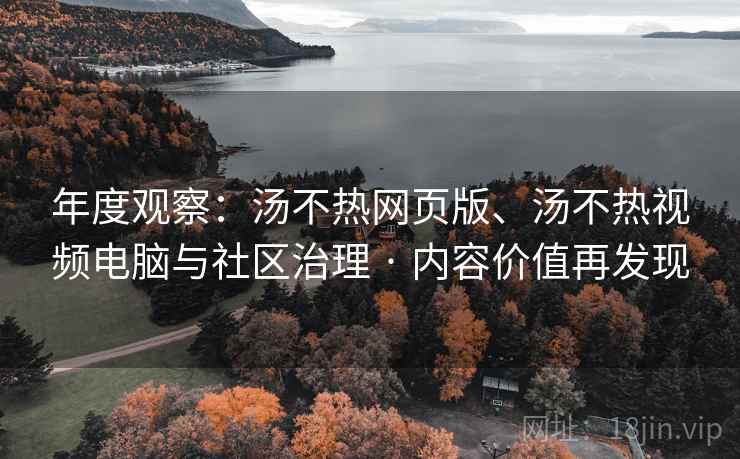年度观察：汤不热网页版、汤不热视频电脑与社区治理 · 内容价值再发现