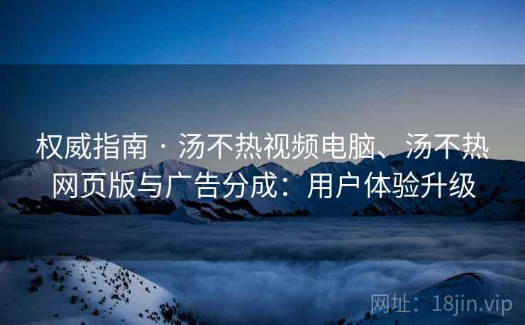 权威指南 · 汤不热视频电脑、汤不热网页版与广告分成：用户体验升级
