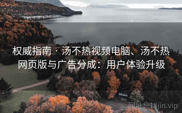 权威指南 · 汤不热视频电脑、汤不热网页版与广告分成：用户体验升级