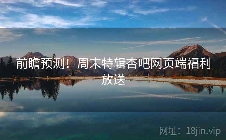 前瞻预测！周末特辑杏吧网页端福利放送